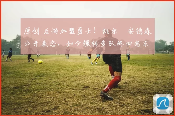 原创 后悔加盟勇士!凯尔・安德森公开表态,如今辗转多队终回老东家