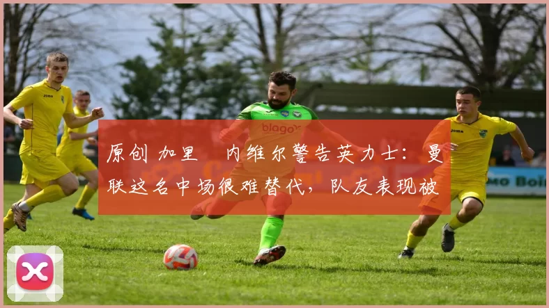 原创 加里・内维尔警告英力士：曼联这名中场很难替代，队友表现被赞 “离谱”