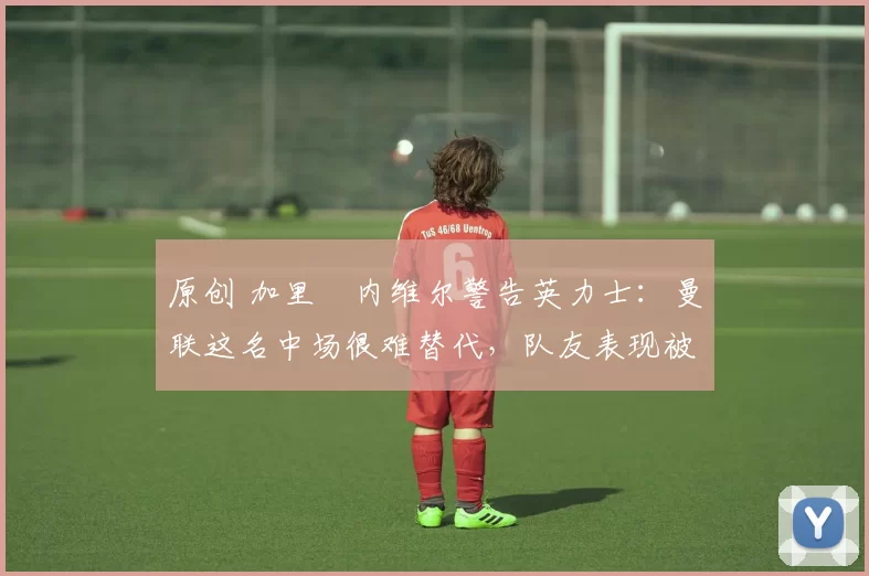 原创 加里・内维尔警告英力士：曼联这名中场很难替代，队友表现被赞 “离谱”