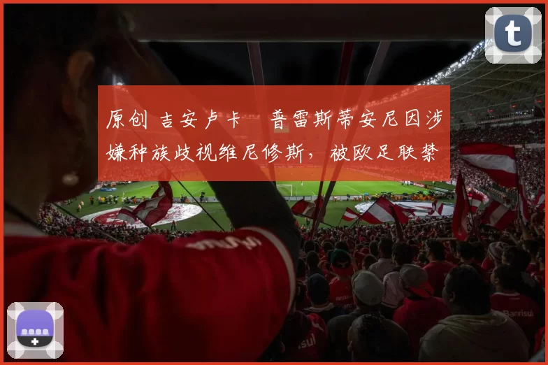 原创 吉安卢卡・普雷斯蒂安尼因涉嫌种族歧视维尼修斯，被欧足联禁赛