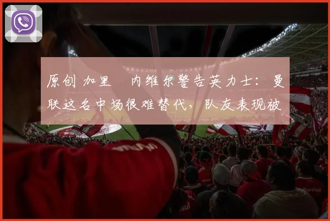 原创 加里・内维尔警告英力士：曼联这名中场很难替代，队友表现被赞 “离谱”