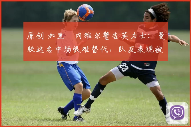 原创 加里・内维尔警告英力士：曼联这名中场很难替代，队友表现被赞 “离谱”