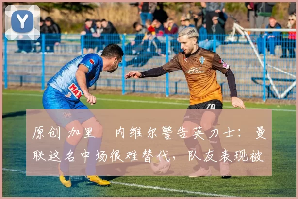 原创 加里・内维尔警告英力士：曼联这名中场很难替代，队友表现被赞 “离谱”