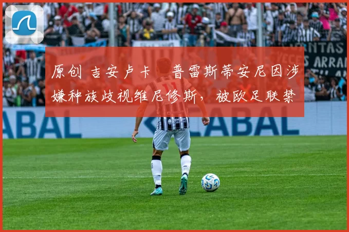 原创 吉安卢卡・普雷斯蒂安尼因涉嫌种族歧视维尼修斯,被欧足联禁赛