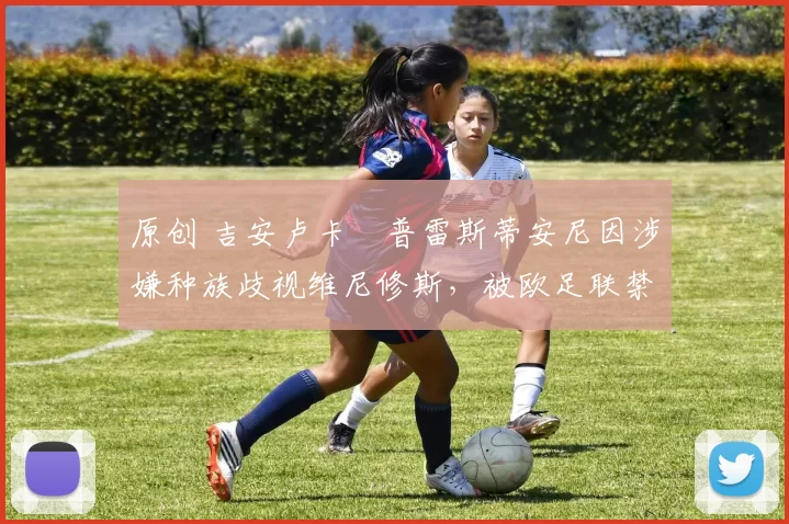 原创 吉安卢卡・普雷斯蒂安尼因涉嫌种族歧视维尼修斯，被欧足联禁赛