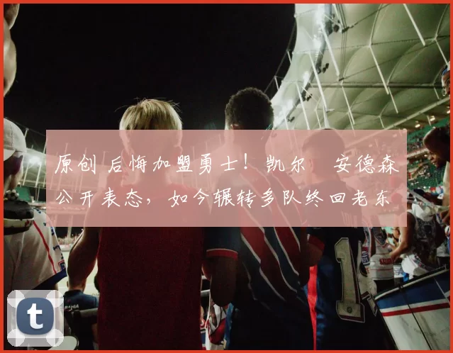 原创 后悔加盟勇士！凯尔・安德森公开表态，如今辗转多队终回老东家