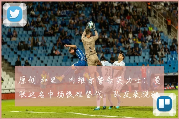 原创 加里・内维尔警告英力士：曼联这名中场很难替代，队友表现被赞 “离谱”