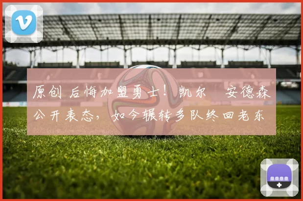 原创 后悔加盟勇士！凯尔・安德森公开表态，如今辗转多队终回老东家