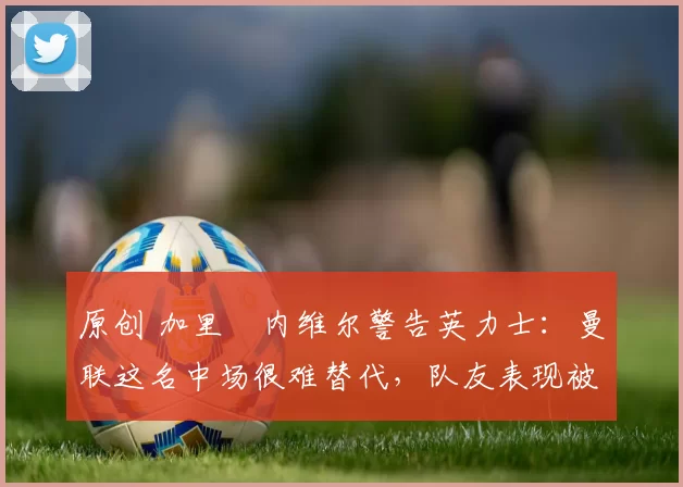 原创 加里・内维尔警告英力士：曼联这名中场很难替代，队友表现被赞 “离谱”