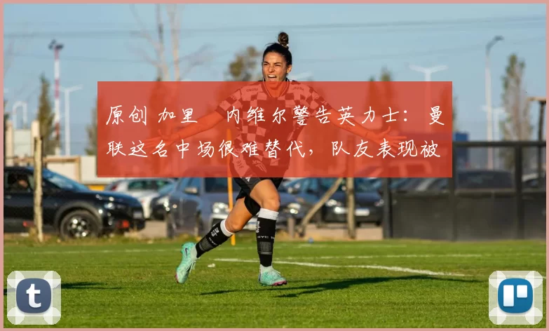 原创 加里・内维尔警告英力士：曼联这名中场很难替代，队友表现被赞 “离谱”