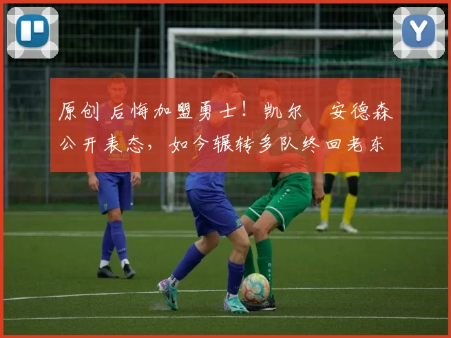 原创 后悔加盟勇士！凯尔・安德森公开表态，如今辗转多队终回老东家