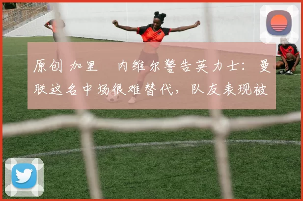 原创 加里・内维尔警告英力士：曼联这名中场很难替代，队友表现被赞 “离谱”