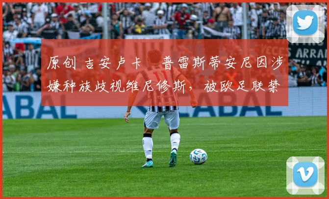 原创 吉安卢卡・普雷斯蒂安尼因涉嫌种族歧视维尼修斯，被欧足联禁赛