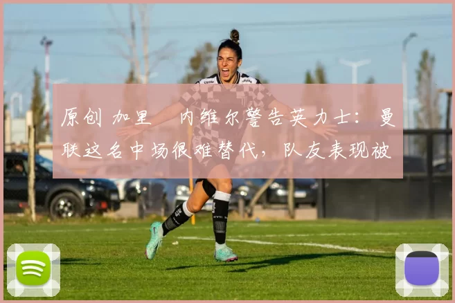 原创 加里・内维尔警告英力士：曼联这名中场很难替代，队友表现被赞 “离谱”