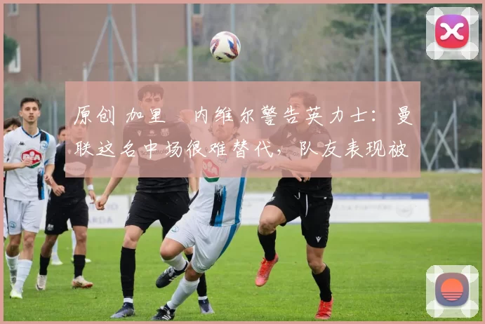 原创 加里・内维尔警告英力士：曼联这名中场很难替代，队友表现被赞 “离谱”