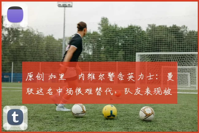 原创 加里・内维尔警告英力士：曼联这名中场很难替代，队友表现被赞 “离谱”