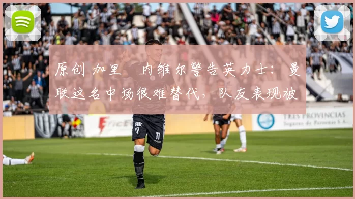 原创 加里・内维尔警告英力士：曼联这名中场很难替代，队友表现被赞 “离谱”