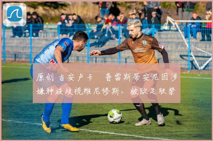 原创 吉安卢卡・普雷斯蒂安尼因涉嫌种族歧视维尼修斯，被欧足联禁赛
