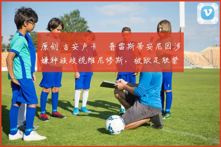 原创 吉安卢卡・普雷斯蒂安尼因涉嫌种族歧视维尼修斯，被欧足联禁赛