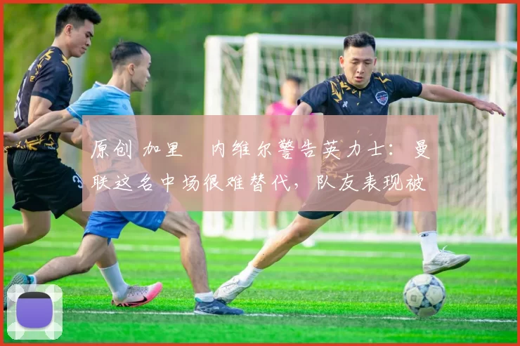 原创 加里・内维尔警告英力士:曼联这名中场很难替代,队友表现被赞 “离谱”