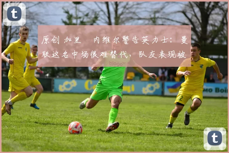 原创 加里・内维尔警告英力士：曼联这名中场很难替代，队友表现被赞 “离谱”