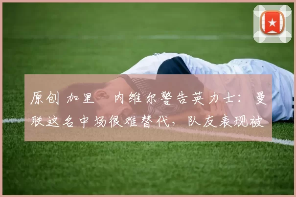 原创 加里・内维尔警告英力士：曼联这名中场很难替代，队友表现被赞 “离谱”