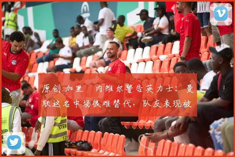 原创 加里・内维尔警告英力士：曼联这名中场很难替代，队友表现被赞 “离谱”