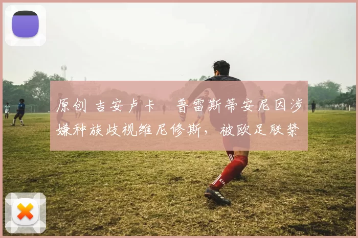 原创 吉安卢卡・普雷斯蒂安尼因涉嫌种族歧视维尼修斯,被欧足联禁赛