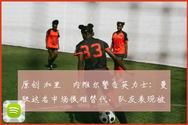 原创 加里・内维尔警告英力士：曼联这名中场很难替代，队友表现被赞 “离谱”