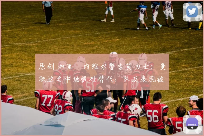 原创 加里・内维尔警告英力士：曼联这名中场很难替代，队友表现被赞 “离谱”