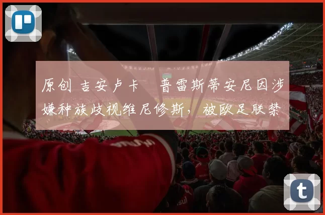 原创 吉安卢卡・普雷斯蒂安尼因涉嫌种族歧视维尼修斯，被欧足联禁赛