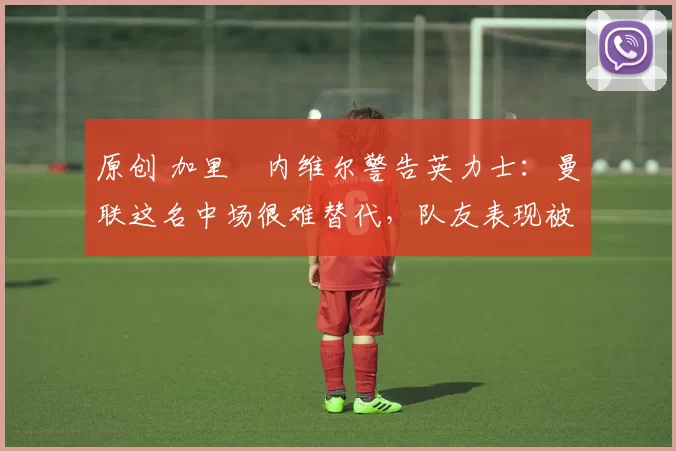 原创 加里・内维尔警告英力士:曼联这名中场很难替代,队友表现被赞 “离谱”