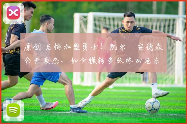 原创 后悔加盟勇士！凯尔・安德森公开表态，如今辗转多队终回老东家