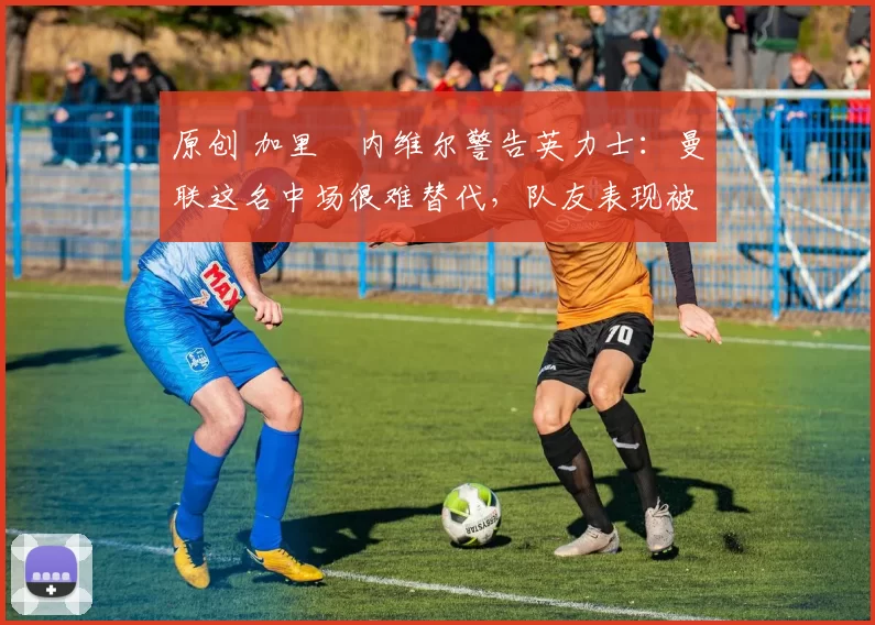 原创 加里・内维尔警告英力士：曼联这名中场很难替代，队友表现被赞 “离谱”