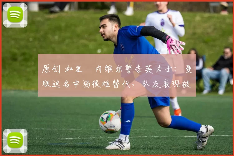 原创 加里・内维尔警告英力士：曼联这名中场很难替代，队友表现被赞 “离谱”