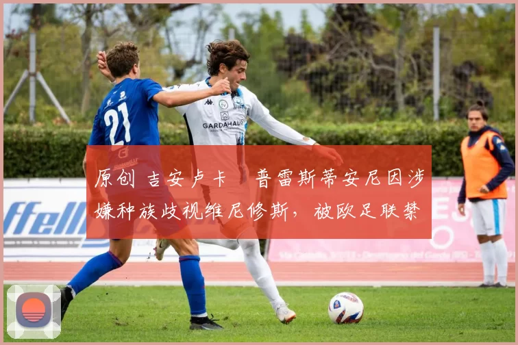 原创 吉安卢卡・普雷斯蒂安尼因涉嫌种族歧视维尼修斯，被欧足联禁赛