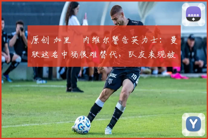 原创 加里・内维尔警告英力士：曼联这名中场很难替代，队友表现被赞 “离谱”