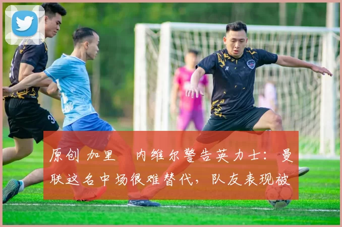 原创 加里・内维尔警告英力士：曼联这名中场很难替代，队友表现被赞 “离谱”