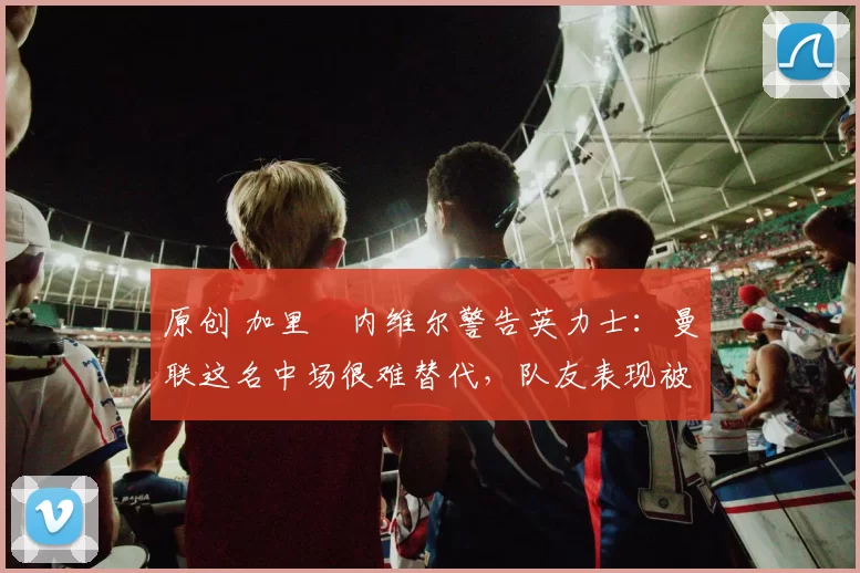 原创 加里・内维尔警告英力士：曼联这名中场很难替代，队友表现被赞 “离谱”