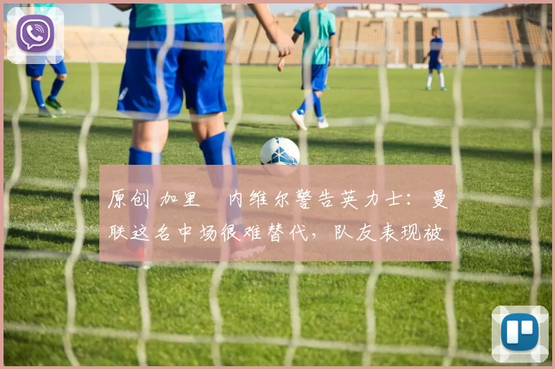 原创 加里・内维尔警告英力士：曼联这名中场很难替代，队友表现被赞 “离谱”