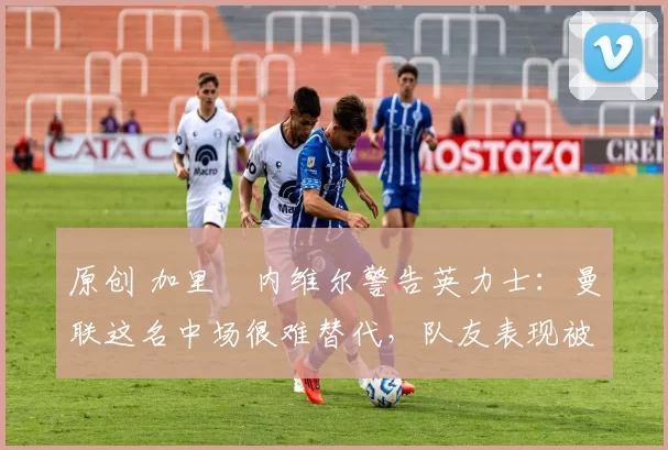原创 加里・内维尔警告英力士：曼联这名中场很难替代，队友表现被赞 “离谱”