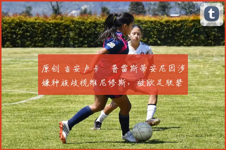 原创 吉安卢卡・普雷斯蒂安尼因涉嫌种族歧视维尼修斯，被欧足联禁赛