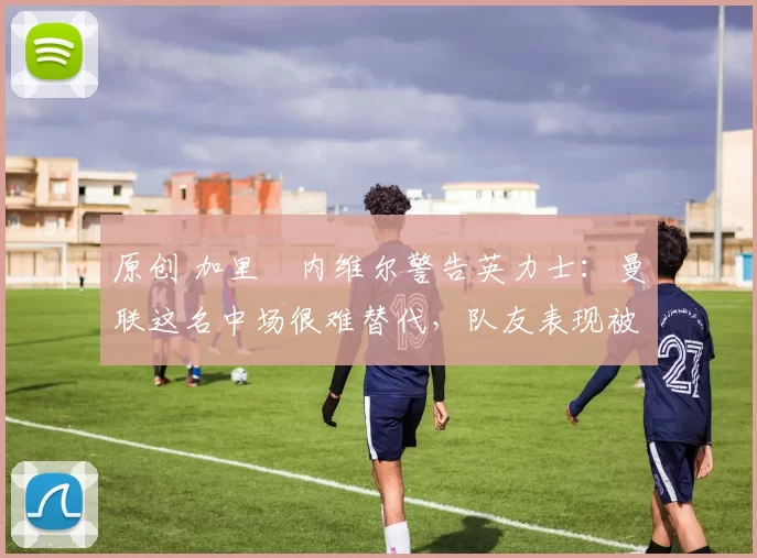 原创 加里・内维尔警告英力士：曼联这名中场很难替代，队友表现被赞 “离谱”