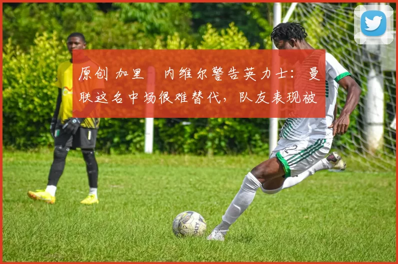 原创 加里・内维尔警告英力士：曼联这名中场很难替代，队友表现被赞 “离谱”