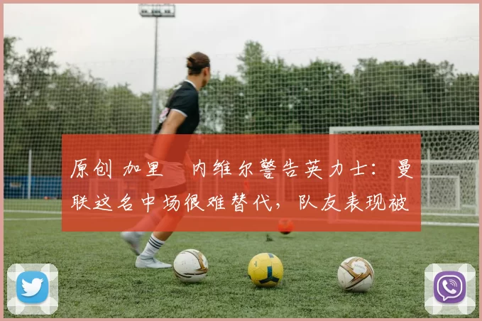 原创 加里・内维尔警告英力士：曼联这名中场很难替代，队友表现被赞 “离谱”