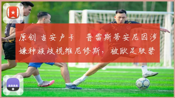 原创 吉安卢卡・普雷斯蒂安尼因涉嫌种族歧视维尼修斯，被欧足联禁赛