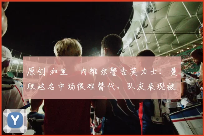 原创 加里・内维尔警告英力士：曼联这名中场很难替代，队友表现被赞 “离谱”