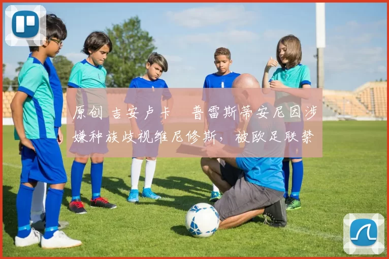 原创 吉安卢卡・普雷斯蒂安尼因涉嫌种族歧视维尼修斯，被欧足联禁赛