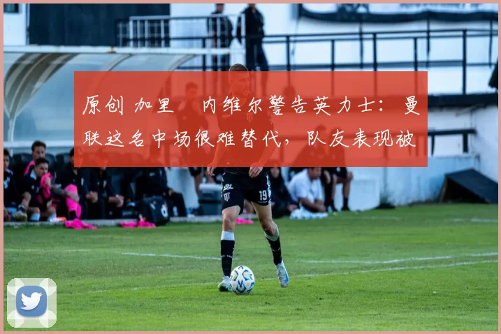 原创 加里・内维尔警告英力士：曼联这名中场很难替代，队友表现被赞 “离谱”