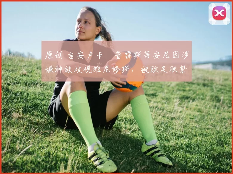 原创 吉安卢卡・普雷斯蒂安尼因涉嫌种族歧视维尼修斯,被欧足联禁赛